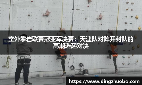 室外攀岩联赛冠亚军决赛：天津队对阵开封队的高潮迭起对决