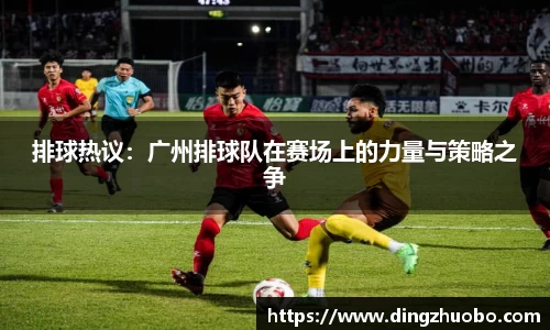 排球热议：广州排球队在赛场上的力量与策略之争