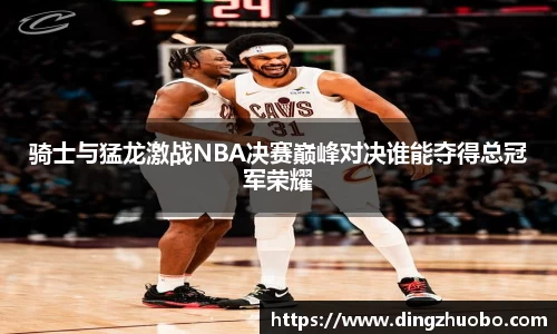 骑士与猛龙激战NBA决赛巅峰对决谁能夺得总冠军荣耀